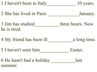 1 I haven't been to Italy____________ 10 years. 2 She has lived in Paris _____________January. 3 Jim has studied__________ three hours. Now he is tired. 4 My friend has been ill __________a long time. 5 I haven't seen him____________ Easter. 6 He hasn't had a holiday __________last summer. 