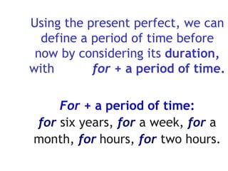 Using the present perfect, we can define a period of time before now by considering its  duration,  with  for +  a period of time. For   + a period of time: for   six years,   for   a week,   for   a   month ,  for   hours,   for   two   hours . 