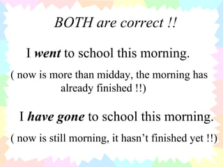 BOTH are correct !! I  went  to school this morning. ( now is more than midday, the morning has  already finished !!) I  have gone  to school this morning. ( now is still morning, it hasn’t finished yet !!) 