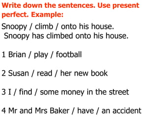 Write down the sentences. Use present perfect.   Example:   Snoopy / climb / onto his house. Snoopy has climbed onto his house. 1 Brian / play / football 2 Susan / read / her new book  3 I / find / some money in the street 4 Mr and Mrs Baker / have / an accident 