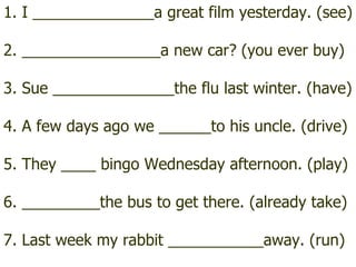 1. I ______________a great film yesterday. (see) 2. ________________a new car? (you ever buy) 3. Sue ______________the flu last winter. (have) 4. A few days ago we ______to his uncle. (drive) 5. They ____ bingo Wednesday afternoon. (play) 6. _________the bus to get there. (already take) 7. Last week my rabbit ___________away. (run) 