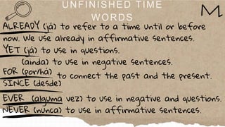 YET (já) to use in questions.
(ainda) to use in negative sentences.
ALREADY (já) to refer to a time until or before
now. We use already in affirmative sentences.
FOR (por/há)
SINCE (desde)
EVER (alguma vez) to use in negative and questions.
NEVER (nunca) to use in affirmative sentences.
to connect the past and the present.
 
