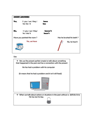 SHORT ANSWERS

Yes,       I / you / we / they /      have
            he/ she / it              has


No,         I / you / we / they/         haven’t
            he / she/ it                hasn’t

Have you painted the room ?                               Has he brushed his teeth ?
                 Yes, we have                                        No, he hasn’t




Use:

     We use the present perfect simple to talk about something
   that happened in the past and has a connection with the present

           He has had a problem with his computer


       (It means that he had a problem and it isn’t still fixed)




    When we talk about actions or situations in the past without a definite time
               He has lost his key
 