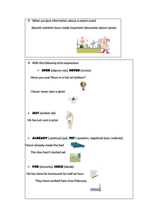  When we give information about a recent event

    Spanish scientists have made important discoveries about cancer




  With the following time expressions:

         EVER (alguna vez), NEVER (nunca)

   Have you ever flown in a hot air balloon?



   I haver never seen a ghost




  JUST (acabar de)

 He has just won a prize




  ALREADY ( positive) (ya), YET ( question, negative) (aún, todavía)

I have already made the bed

   The class hasn’t started yet



  FOR (durante), SINCE (desde)

 He has done his homework for half an hour

       They have worked here since February
 