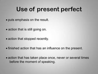 Use of present perfect
puts emphasis on the result.
action that is still going on.
action that stopped recently.
finished action that has an influence on the present.
action that has taken place once, never or several times
before the moment of speaking.