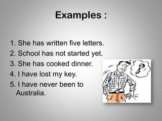 Examples :
1. She has written five letters.
2. School has not started yet.
3. She has cooked dinner.
4. I have lost my key.
5. I have never been to
Australia.