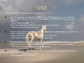 USE
Χρησιμοποιούμε τον Παρακείμενο για να μιλήσουμε για:
κάτι που έχει γίνει στο παρελθόν ΧΩΡΙΣ να λέμε ΠΌΤΕ ακριβώς έγινε ( είτε γιατί δεν
ξέρουμε πότε έγινε αυτό, είτε γιατί δεν έχει σημασία – ΣΗΜΑΣΙΑ έχει το γεγονός αυτό
καθαυτό.)
I have visited Australia.
(Όταν μας ενδιαφέρει το πότε έγινε κάτι, χρησιμοποιούμε Αόριστο,
I went to Australia three years ago.)
Κάτι που έχει γίνει στο παρελθόν και τα αποτελέσματα του ή ο αντίκτυπος του φαίνονται στο
παρόν ή επηρεάζουν το παρόν.
I have finished my homework. (So, I can go out to play now.)
I have made a cheesecake. (So, everyone is happy now.)
Κάτι που γινόταν ή ίσχυε στο παρελθόν και συνεχίζει να γίνεται ή ισχύει ακόμη και στο παρόν.
I have worked here all my life. (I worked here 20 years ago and I still work here.)
I have known George since we were at kindergarten.
Για να πούμε πόσες φορές έχουμε κάνει κάτι στη ζωή μας ή πόσα πράγματα έχουμε κάνει.
I have been to Skiathos four times.
I have read two books this week.

 