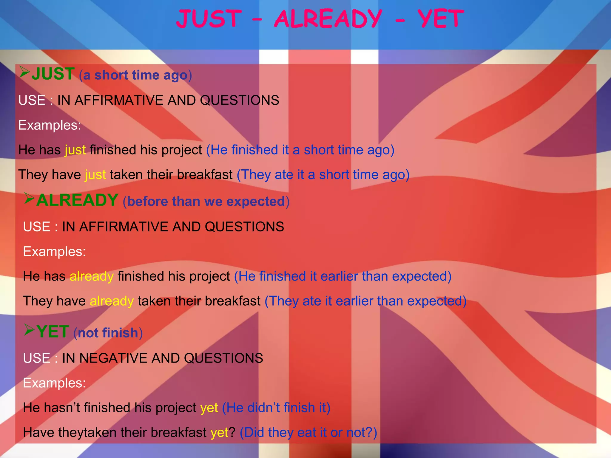 JUST – ALREADY - YET
JUST (a short time ago)
USE : IN AFFIRMATIVE AND QUESTIONS
Examples:
He has just finished his project (He finished it a short time ago)
They have just taken their breakfast (They ate it a short time ago)
ALREADY (before than we expected)
USE : IN AFFIRMATIVE AND QUESTIONS
Examples:
He has already finished his project (He finished it earlier than expected)
They have already taken their breakfast (They ate it earlier than expected)
YET (not finish)
USE : IN NEGATIVE AND QUESTIONS
Examples:
He hasn’t finished his project yet (He didn’t finish it)
Have theytaken their breakfast yet? (Did they eat it or not?)
 