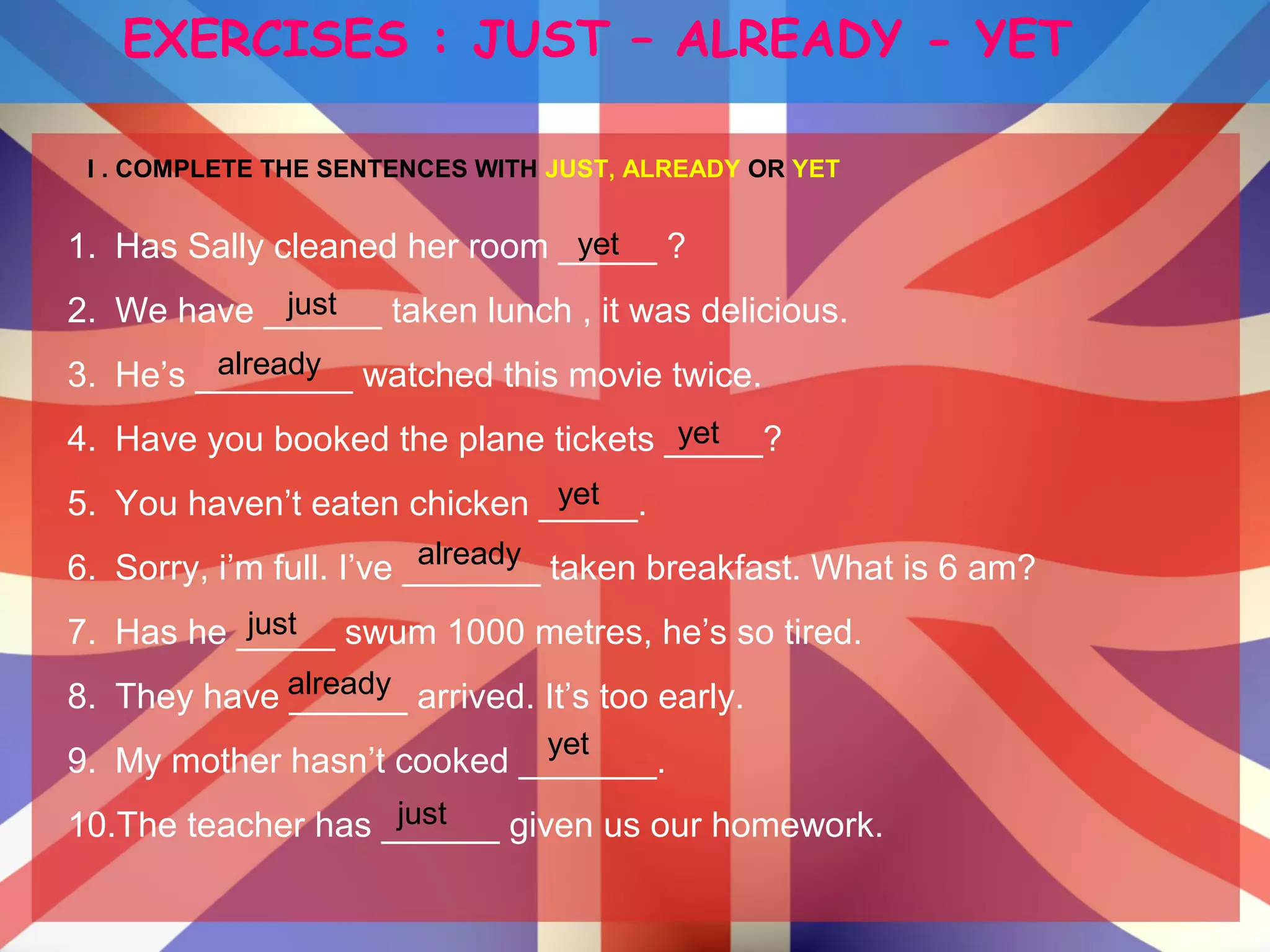 EXERCISES : JUST – ALREADY - YET
I . COMPLETE THE SENTENCES WITH JUST, ALREADY OR YET
1. Has Sally cleaned her room _____ ?
2. We have ______ taken lunch , it was delicious.
3. He’s ________ watched this movie twice.
4. Have you booked the plane tickets _____?
5. You haven’t eaten chicken _____.
6. Sorry, i’m full. I’ve _______ taken breakfast. What is 6 am?
7. Has he _____ swum 1000 metres, he’s so tired.
8. They have ______ arrived. It’s too early.
9. My mother hasn’t cooked _______.
10.The teacher has ______ given us our homework.just
already
yet
just
just
already
already
yet
yet
yet
 