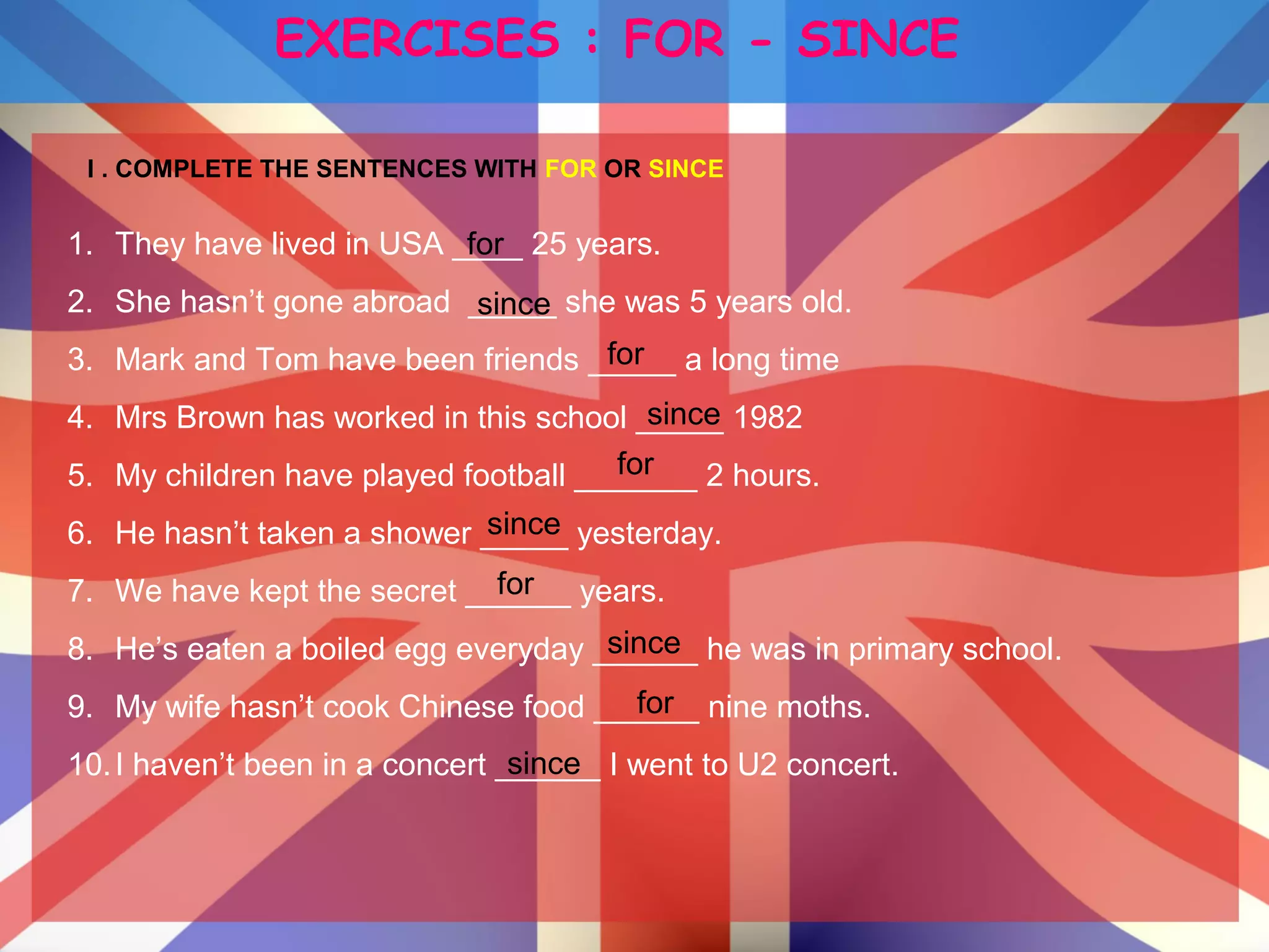 EXERCISES : FOR - SINCE
I . COMPLETE THE SENTENCES WITH FOR OR SINCE
1. They have lived in USA ____ 25 years.
2. She hasn’t gone abroad _____ she was 5 years old.
3. Mark and Tom have been friends _____ a long time
4. Mrs Brown has worked in this school _____ 1982
5. My children have played football _______ 2 hours.
6. He hasn’t taken a shower _____ yesterday.
7. We have kept the secret ______ years.
8. He’s eaten a boiled egg everyday ______ he was in primary school.
9. My wife hasn’t cook Chinese food ______ nine moths.
10.I haven’t been in a concert ______ I went to U2 concert.
for
since
for
for
for
for
since
since
since
since
 