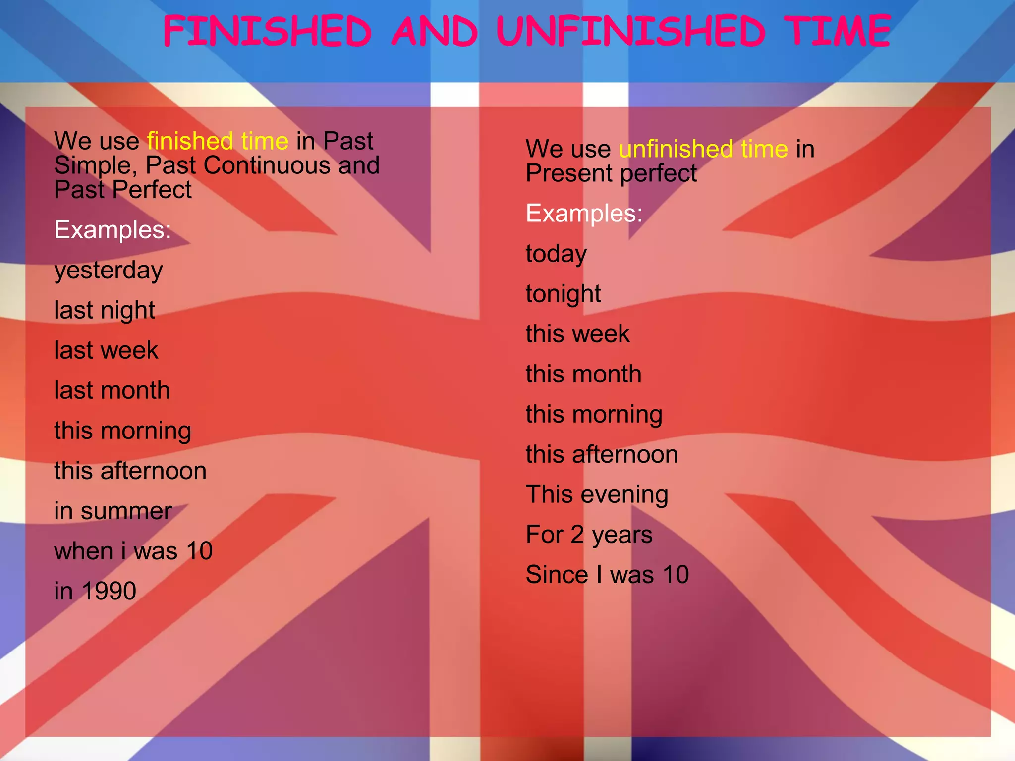FINISHED AND UNFINISHED TIME
We use finished time in Past
Simple, Past Continuous and
Past Perfect
Examples:
yesterday
last night
last week
last month
this morning
this afternoon
in summer
when i was 10
in 1990
We use unfinished time in
Present perfect
Examples:
today
tonight
this week
this month
this morning
this afternoon
This evening
For 2 years
Since I was 10
 