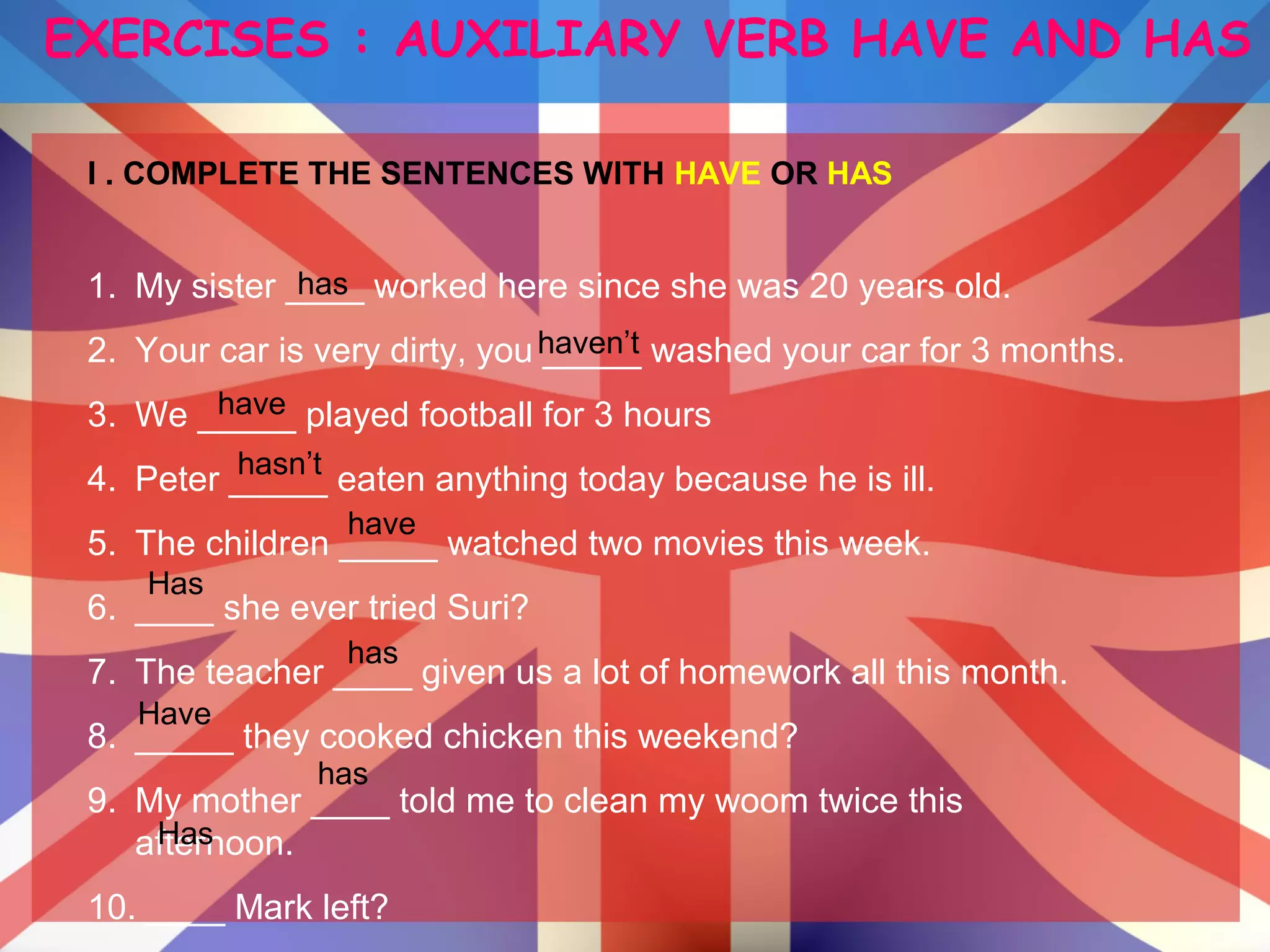 EXERCISES : AUXILIARY VERB HAVE AND HAS
I . COMPLETE THE SENTENCES WITH HAVE OR HAS
1. My sister ____ worked here since she was 20 years old.
2. Your car is very dirty, you _____ washed your car for 3 months.
3. We _____ played football for 3 hours
4. Peter _____ eaten anything today because he is ill.
5. The children _____ watched two movies this week.
6. ____ she ever tried Suri?
7. The teacher ____ given us a lot of homework all this month.
8. _____ they cooked chicken this weekend?
9. My mother ____ told me to clean my woom twice this
afternoon.
10. ____ Mark left?
has
hasn’t
haven’t
have
has
have
Has
Has
has
Have
 