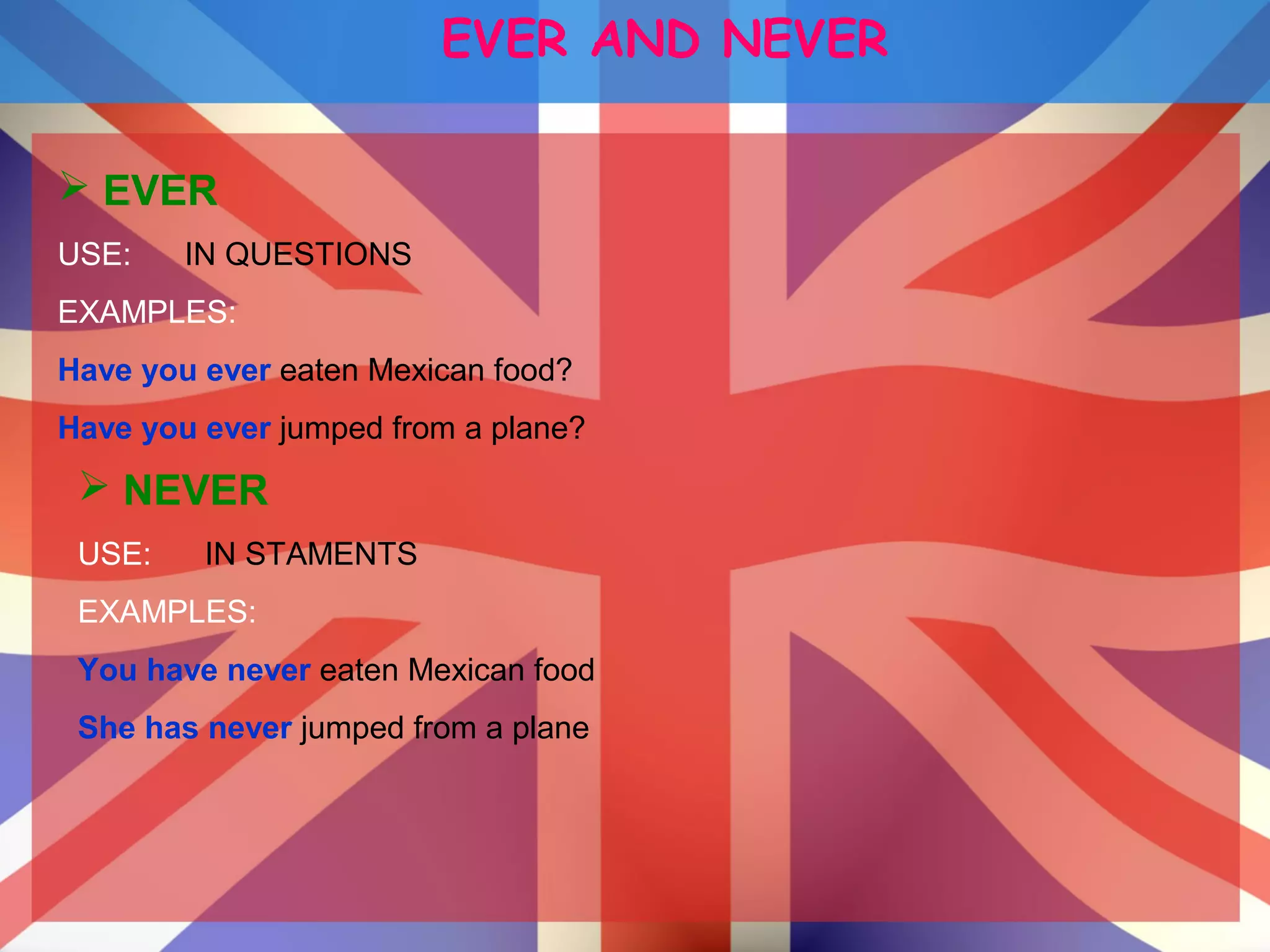 EVER AND NEVER
 EVER
USE: IN QUESTIONS
EXAMPLES:
Have you ever eaten Mexican food?
Have you ever jumped from a plane?
 NEVER
USE: IN STAMENTS
EXAMPLES:
You have never eaten Mexican food
She has never jumped from a plane
 