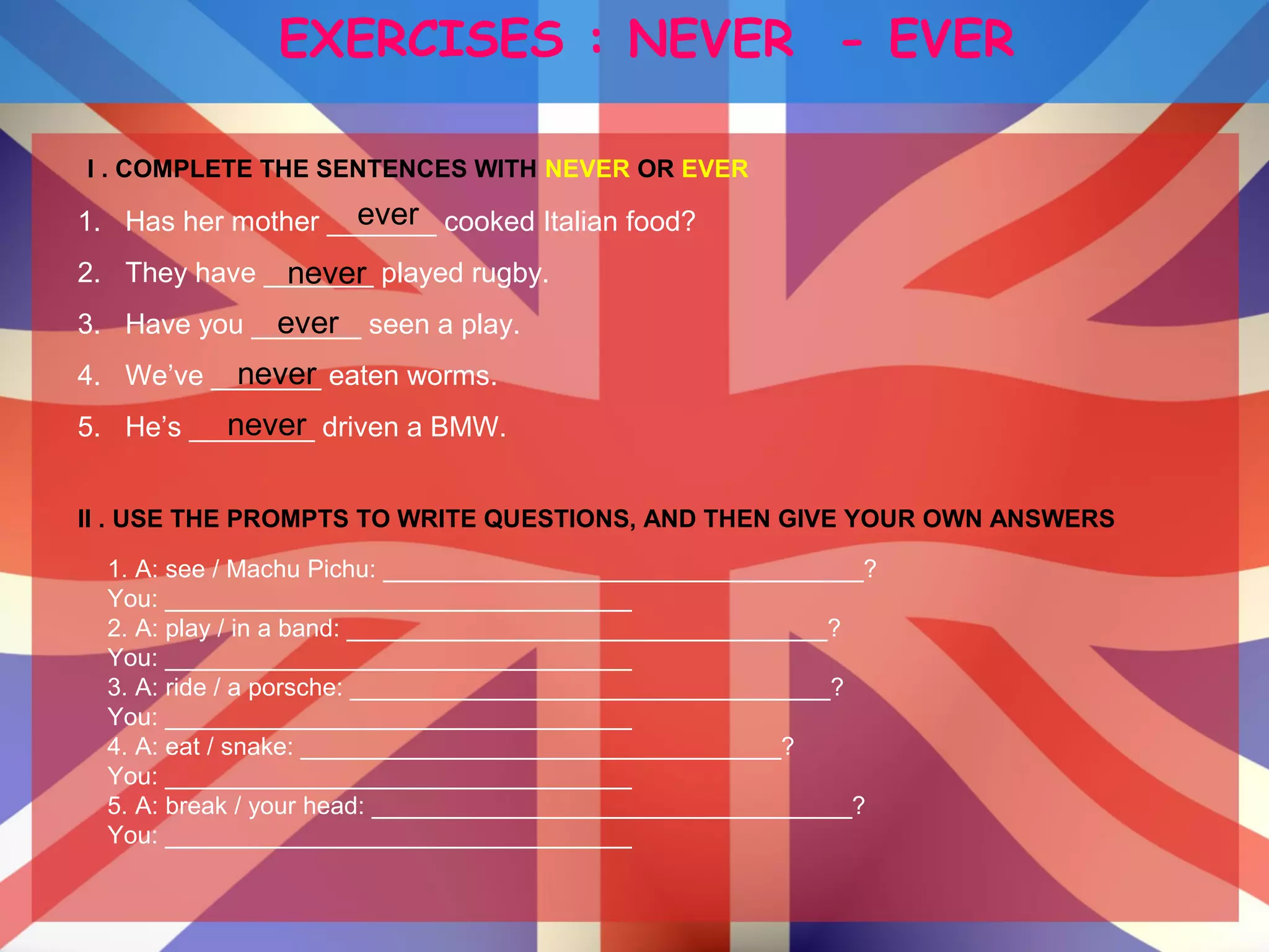 EXERCISES : NEVER - EVER
I . COMPLETE THE SENTENCES WITH NEVER OR EVER
1. Has her mother _______ cooked Italian food?
2. They have _______ played rugby.
3. Have you _______ seen a play.
4. We’ve _______ eaten worms.
5. He’s ________ driven a BMW.
ever
ever
never
never
never
II . USE THE PROMPTS TO WRITE QUESTIONS, AND THEN GIVE YOUR OWN ANSWERS
1. A: see / Machu Pichu: ___________________________________?
You: __________________________________
2. A: play / in a band: ___________________________________?
You: __________________________________
3. A: ride / a porsche: ___________________________________?
You: __________________________________
4. A: eat / snake: ___________________________________?
You: __________________________________
5. A: break / your head: ___________________________________?
You: __________________________________
 