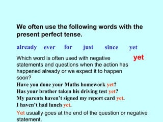 We often use the following words with the
present perfect tense.
already ever for just since yet
Which word is often used with negative
statements and questions when the action has
happened already or we expect it to happen
soon?
yet
Have you done your Maths homework yet?
Has your brother taken his driving test yet?
My parents haven’t signed my report card yet.
I haven’t had lunch yet.
Yet usually goes at the end of the question or negative
statement.
 