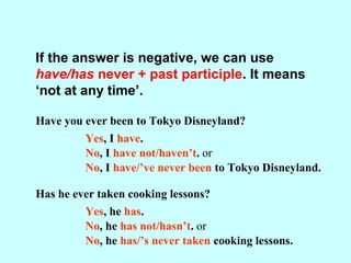 If the answer is negative, we can use
have/has never + past participle. It means
‘not at any time’.
Have you ever been to Tokyo Disneyland?
Yes, I have.
No, I have not/haven’t.
No, I have/’ve never been to Tokyo Disneyland.
Has he ever taken cooking lessons?
Yes, he has.
No, he has not/hasn’t.
No, he has/’s never taken cooking lessons.
or
or
 
