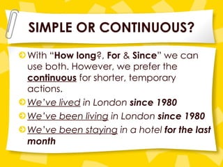 SIMPLE OR CONTINUOUS? With “ How long ?,  For  &  Since ” we can use both. However, we prefer the  continuous  for shorter, temporary actions. We’ve lived  in London  since 1980 We’ve been living  in London  since 1980 We’ve been staying  in a hotel  for the last month 