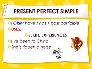 PRESENT PERFECT SIMPLE FORM : have / has + past participle USES : 1.  LIFE EXPERIENCES I’ve been to China She’s ridden a horse 