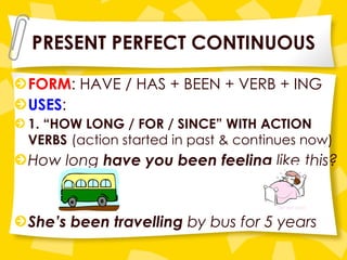 PRESENT PERFECT CONTINUOUS FORM : HAVE / HAS + BEEN + VERB + ING USES : 1. “HOW LONG / FOR / SINCE” WITH ACTION VERBS   (action started in past & continues now) How long  have you been feeling  like this? She’s been travelling  by bus for 5 years 