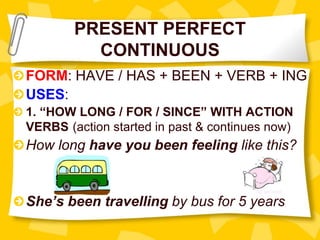 PRESENT PERFECT
CONTINUOUS
FORM: HAVE / HAS + BEEN + VERB + ING
USES:
1. “HOW LONG / FOR / SINCE” WITH ACTION
VERBS (action started in past & continues now)
How long have you been feeling like this?
She’s been travelling by bus for 5 years
 