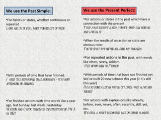 We use the Past Simple:                               We use the Present Perfect:

•For habits or states, whether continuous or          •For actions or states in the past which have a
repeated                                              connection with the present
L ong ago, they buil most houses out of wood          T hey have bought a new house (=they can now go
                                                      and live in it.

                                                      •When the results of an action or state are
                                                      obvious now:
                                                      Y ou’ve spilt the coffee all over my trousers

                                                      •For repeated actions in the past, with words
                                                      like often, rarely, seldom.
                                                       H e’s often been to F rance

•With periods of time that have finished.             •With periods of time that have not finished yet
I read the newspaper this morning (= it is now        We’ve built 20 new schools this year (= it’s still
afternoon or evening)                                 this year)
                                                      H e has done a lot in his short life (=he’s alive and
                                                      young)

•For finished actions with time words like a year     •For actions with expressions like already,
ago, last Sunday, last week , yesterday               before, ever, never, often, recently, still, yet,
W atson and C rick identified tj structure of D N A
                               e                      etc.
in 1953                                               W e still haven’t discovered life on other planets.
 