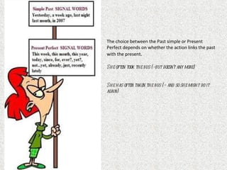 The choice between the Past simple or Present
Perfect depends on whether the action links the past
with the present.

She often took the bus (=but doesn’t any more)


She has often taken the bus (= and so she might do it
again)
 