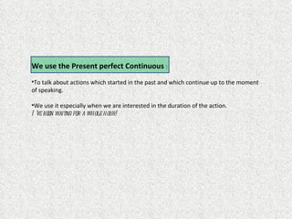 We use the Present perfect Continuous :
•To talk about actions which started in the past and which continue up to the moment
of speaking.

•We use it especially when we are interested in the duration of the action.
I ’ve been waitng for a whole hour!
 