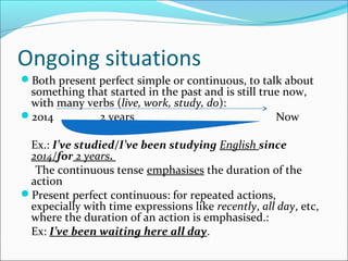 Ongoing situations
Both present perfect simple or continuous, to talk about
something that started in the past and is still true now,
with many verbs (live, work, study, do):
2014 2 years Now
Ex.: I’ve studied/I’ve been studying English since
2014/for 2 years.
The continuous tense emphasises the duration of the
action
Present perfect continuous: for repeated actions,
expecially with time expressions like recently, all day, etc,
where the duration of an action is emphasised.:
Ex: I’ve been waiting here all day.
 