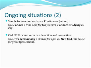 Ongoing situations (2)
Simple (non-action verbs) vs. Continuous (action):
Ex.: I’ve had a Visa Gold for ten years vs. I’ve been studying all
day
CAREFUL: some verbs can be action and non-action
Ex.: He’s been having a shower for ages vs. He’s had this house
for years (possession).
 