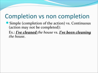 Completion vs non completion
Simple (completion of the action) vs. Continuous
(action may not be completed):
Ex.: I’ve cleaned the house vs. I’ve been cleaning
the house.
 