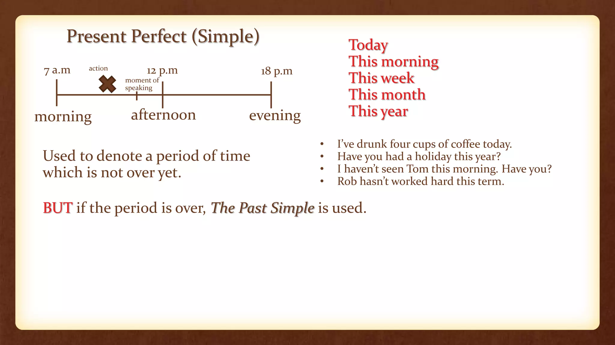 Present Perfect (Simple)
morning afternoon evening
7 a.m 12 p.m 18 p.m
Used to denote a period of time
which is not over yet.
Today
This morning
This week
This month
This year
• I’ve drunk four cups of coffee today.
• Have you had a holiday this year?
• I haven’t seen Tom this morning. Have you?
• Rob hasn’t worked hard this term.
BUT if the period is over, The Past Simple is used.
action
moment of
speaking
 