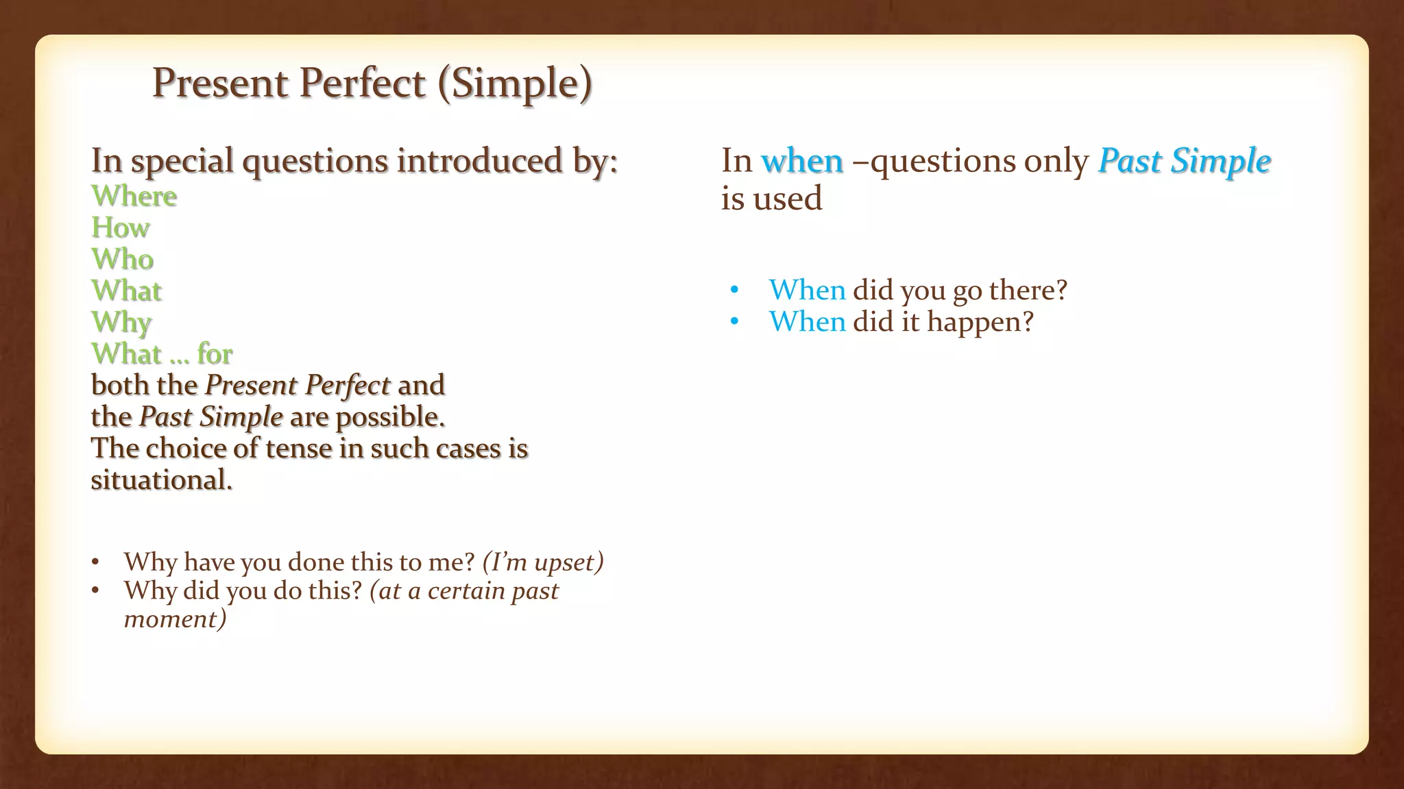 Present Perfect (Simple)
In special questions introduced by:
Where
How
Who
What
Why
What … for
both the Present Perfect and
the Past Simple are possible.
The choice of tense in such cases is
situational.
• Why have you done this to me? (I’m upset)
• Why did you do this? (at a certain past
moment)
In when –questions only Past Simple
is used
• When did you go there?
• When did it happen?
 