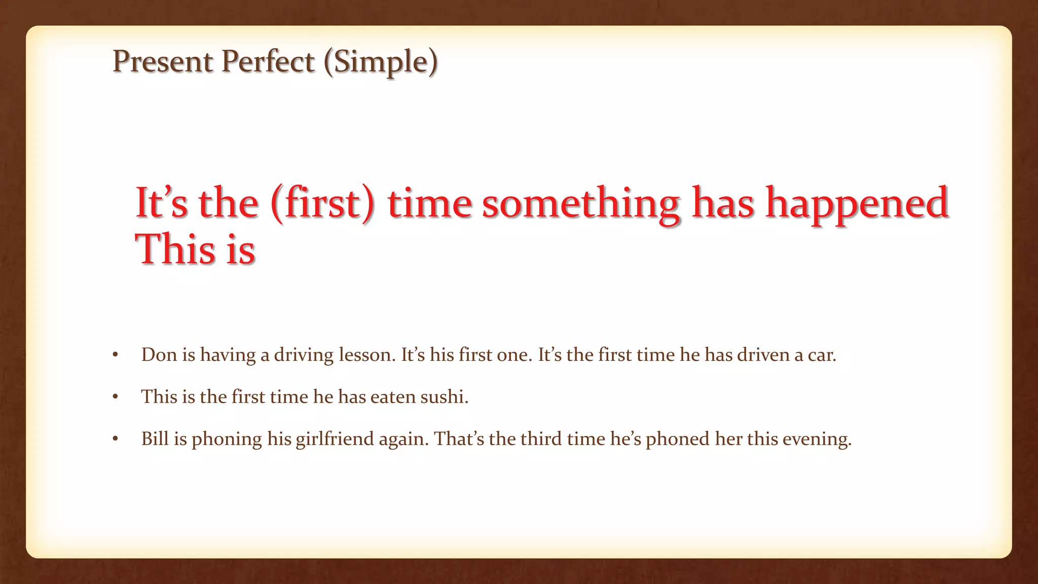 Present Perfect (Simple)
It’s the (first) time something has happened
This is
• Don is having a driving lesson. It’s his first one. It’s the first time he has driven a car.
• This is the first time he has eaten sushi.
• Bill is phoning his girlfriend again. That’s the third time he’s phoned her this evening.
 