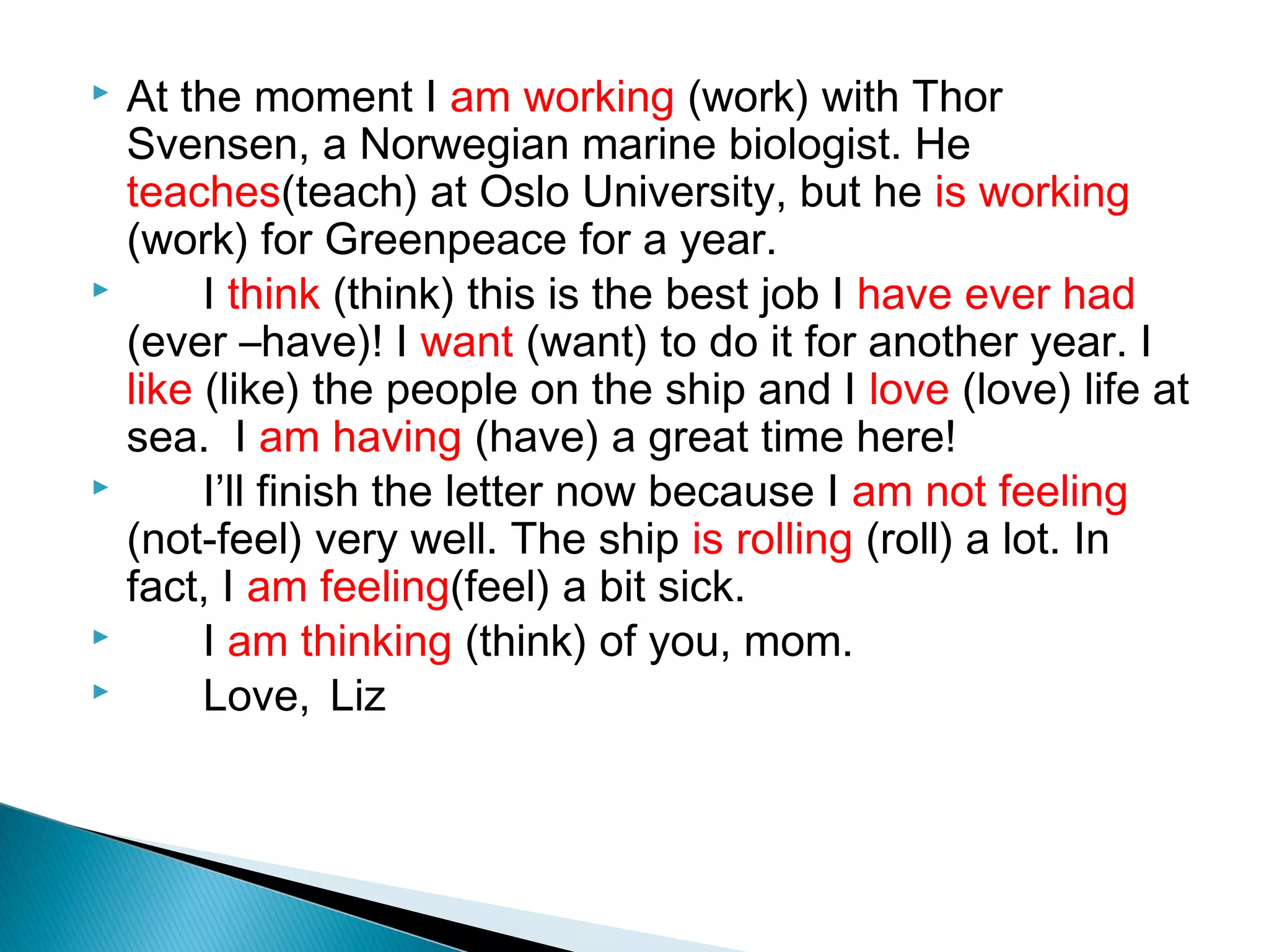    At the moment I am working (work) with Thor
    Svensen, a Norwegian marine biologist. He
    teaches(teach) at Oslo University, but he is working
    (work) for Greenpeace for a year.
        I think (think) this is the best job I have ever had
    (ever –have)! I want (want) to do it for another year. I
    like (like) the people on the ship and I love (love) life at
    sea. I am having (have) a great time here!
        I’ll finish the letter now because I am not feeling
    (not-feel) very well. The ship is rolling (roll) a lot. In
    fact, I am feeling(feel) a bit sick.
        I am thinking (think) of you, mom.
        Love, Liz
 