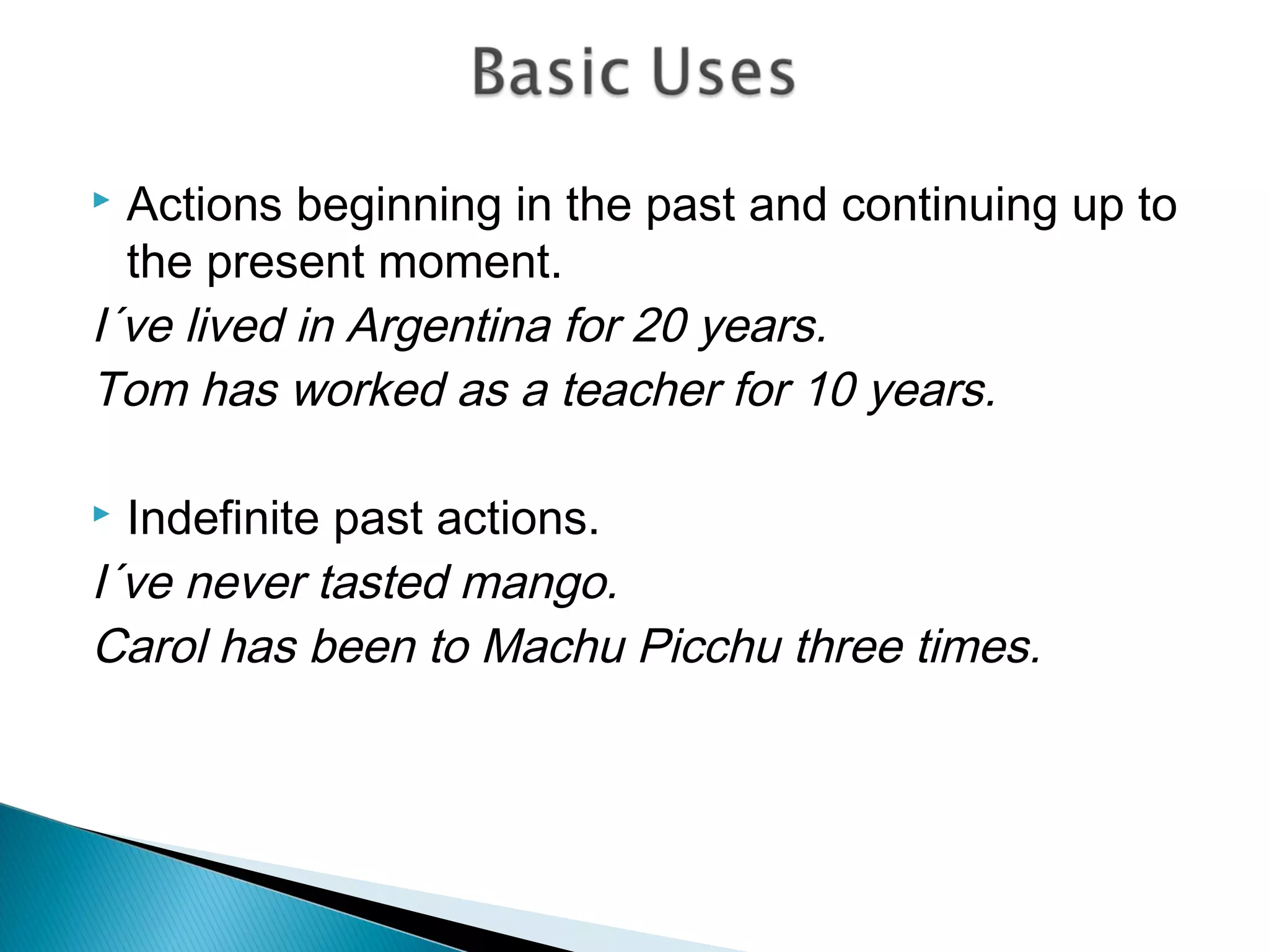  Actions beginning in the past and continuing up to
  the present moment.
I´ve lived in Argentina for 20 years.
Tom has worked as a teacher for 10 years.

 Indefinite past actions.
I´ve never tasted mango.
Carol has been to Machu Picchu three times.
 