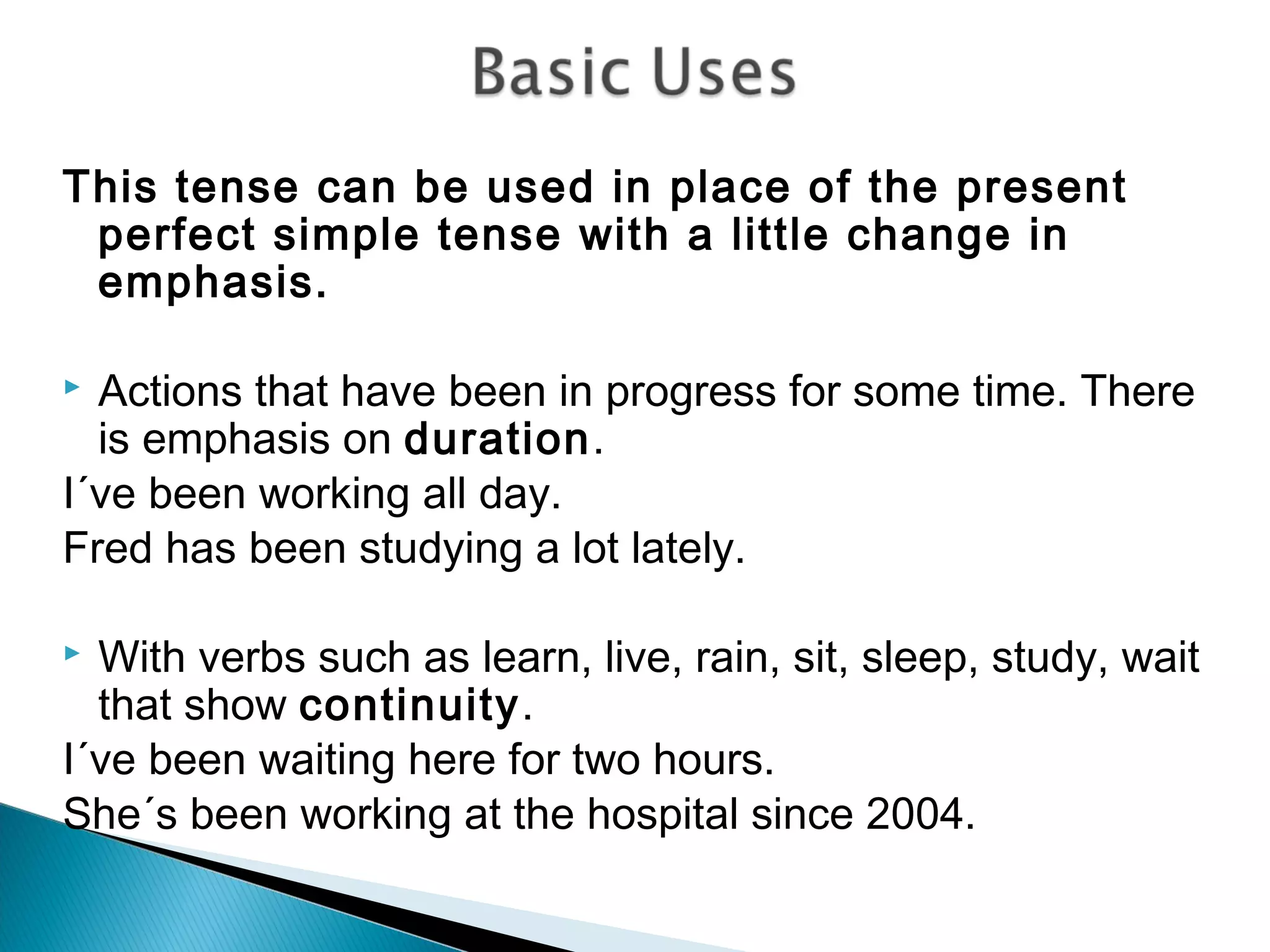 This tense can be used in place of the present
 perfect simple tense with a little change in
 emphasis.

 Actions that have been in progress for some time. There
  is emphasis on duration.
I´ve been working all day.
Fred has been studying a lot lately.

 With verbs such as learn, live, rain, sit, sleep, study, wait
  that show continuity.
I´ve been waiting here for two hours.
She´s been working at the hospital since 2004.
 