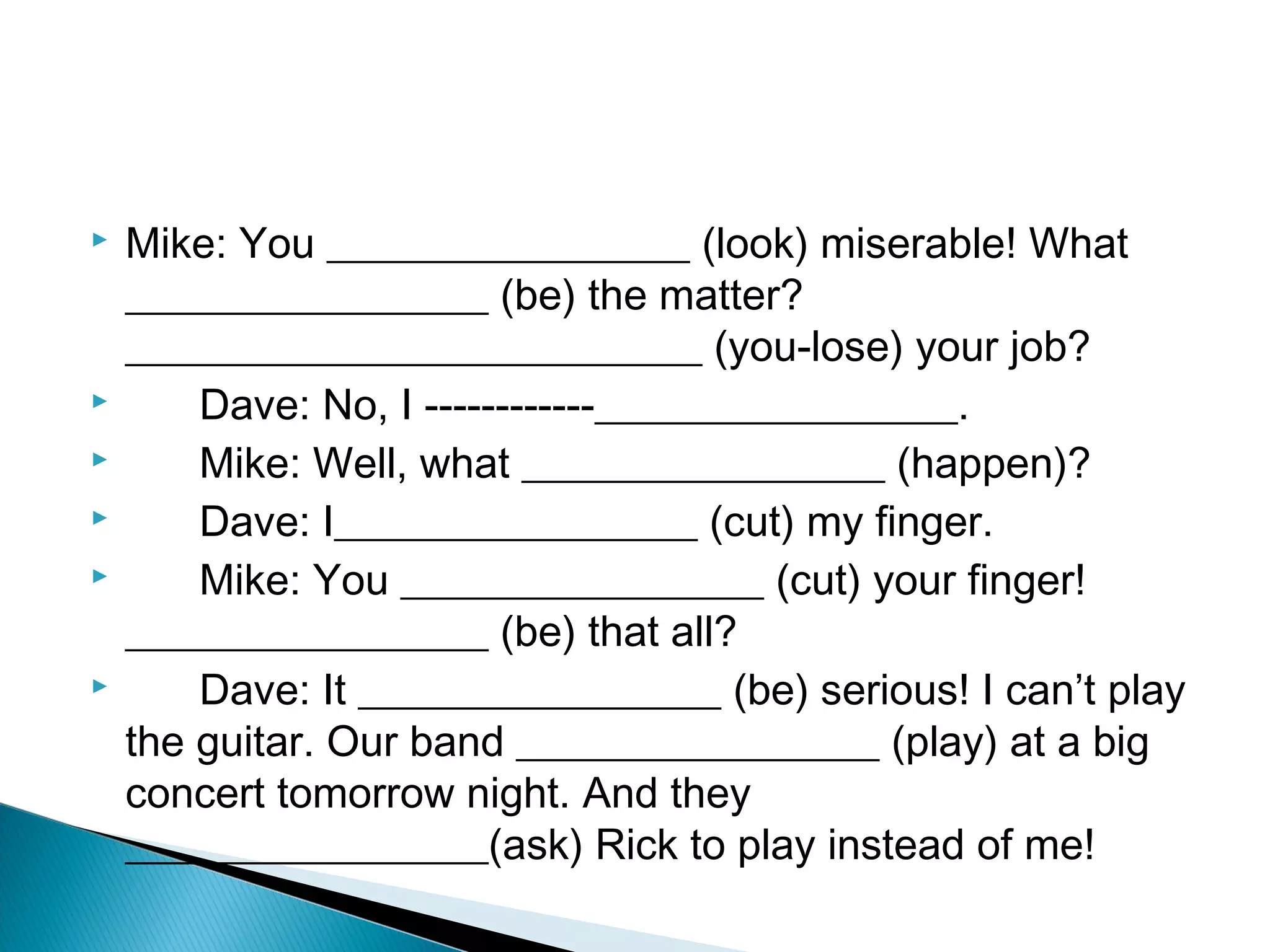    Mike: You _________________ (look) miserable! What
    _________________ (be) the matter?
    ___________________________ (you-lose) your job?
       Dave: No, I ­­­­­­­­­­­­_________________.
       Mike: Well, what _________________ (happen)?
       Dave: I_________________ (cut) my finger.
       Mike: You _________________ (cut) your finger!
    _________________ (be) that all?
       Dave: It _________________ (be) serious! I can’t play
    the guitar. Our band _________________ (play) at a big
    concert tomorrow night. And they
    _________________(ask) Rick to play instead of me!
 