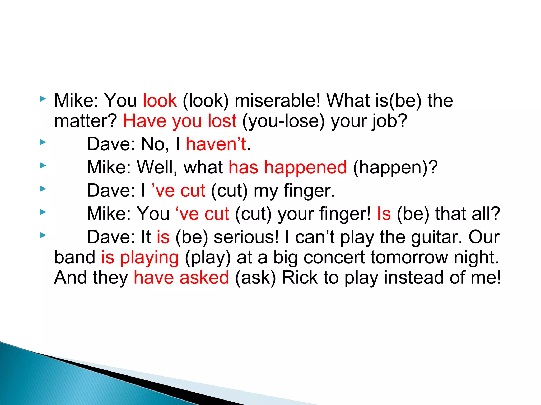    Mike: You look (look) miserable! What is(be) the
    matter? Have you lost (you-lose) your job?
      Dave: No, I haven’t.
      Mike: Well, what has happened (happen)?
      Dave: I ’ve cut (cut) my finger.
      Mike: You ‘ve cut (cut) your finger! Is (be) that all?
      Dave: It is (be) serious! I can’t play the guitar. Our
    band is playing (play) at a big concert tomorrow night.
    And they have asked (ask) Rick to play instead of me!
 