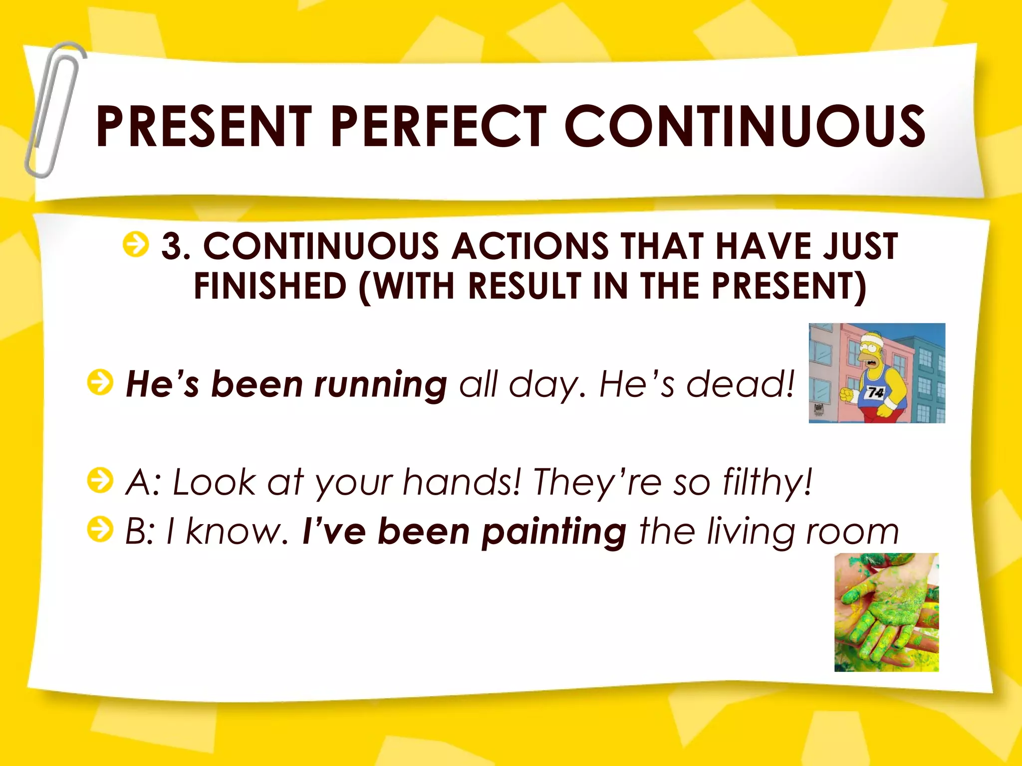 PRESENT PERFECT CONTINUOUS
3. CONTINUOUS ACTIONS THAT HAVE JUST
FINISHED (WITH RESULT IN THE PRESENT)
He’s been running all day. He’s dead!
A: Look at your hands! They’re so filthy!
B: I know. I’ve been painting the living room
 