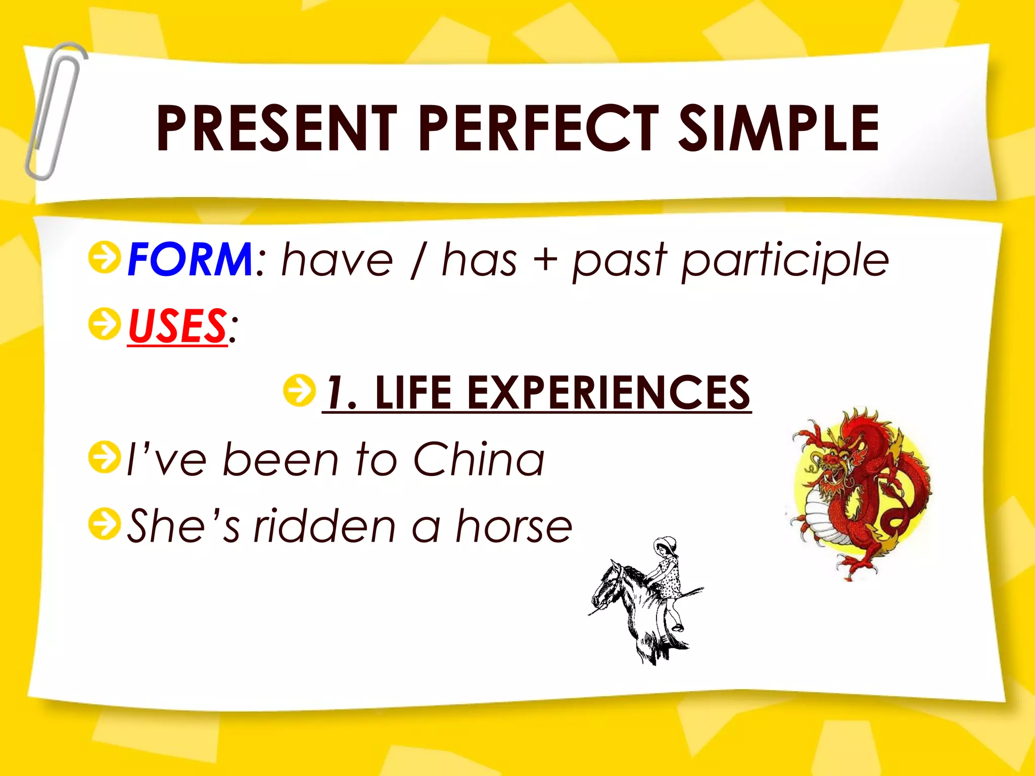 PRESENT PERFECT SIMPLE
FORM: have / has + past participle
USES:
1. LIFE EXPERIENCES
I’ve been to China
She’s ridden a horse
 