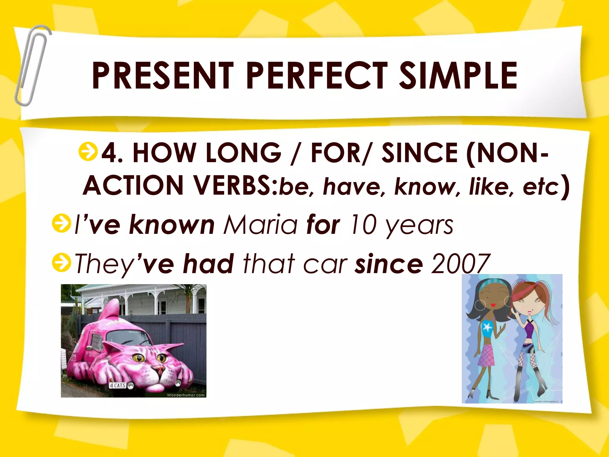 PRESENT PERFECT SIMPLE
4. HOW LONG / FOR/ SINCE (NON-
ACTION VERBS:be, have, know, like, etc)
I’ve known Maria for 10 years
They’ve had that car since 2007
 