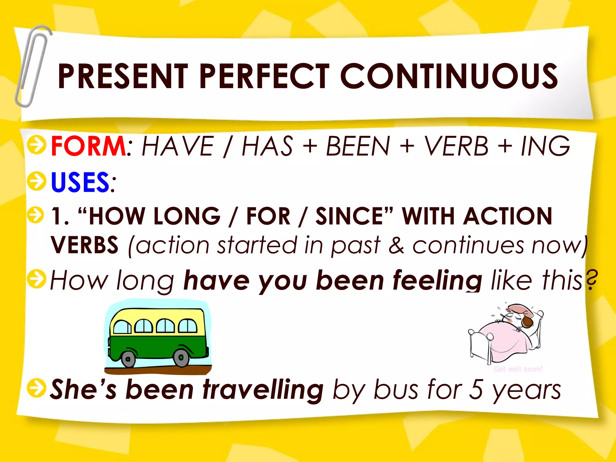 PRESENT PERFECT CONTINUOUS
FORM: HAVE / HAS + BEEN + VERB + ING
USES:
1. “HOW LONG / FOR / SINCE” WITH ACTION
VERBS (action started in past & continues now)
How long have you been feeling like this?
She’s been travelling by bus for 5 years
 