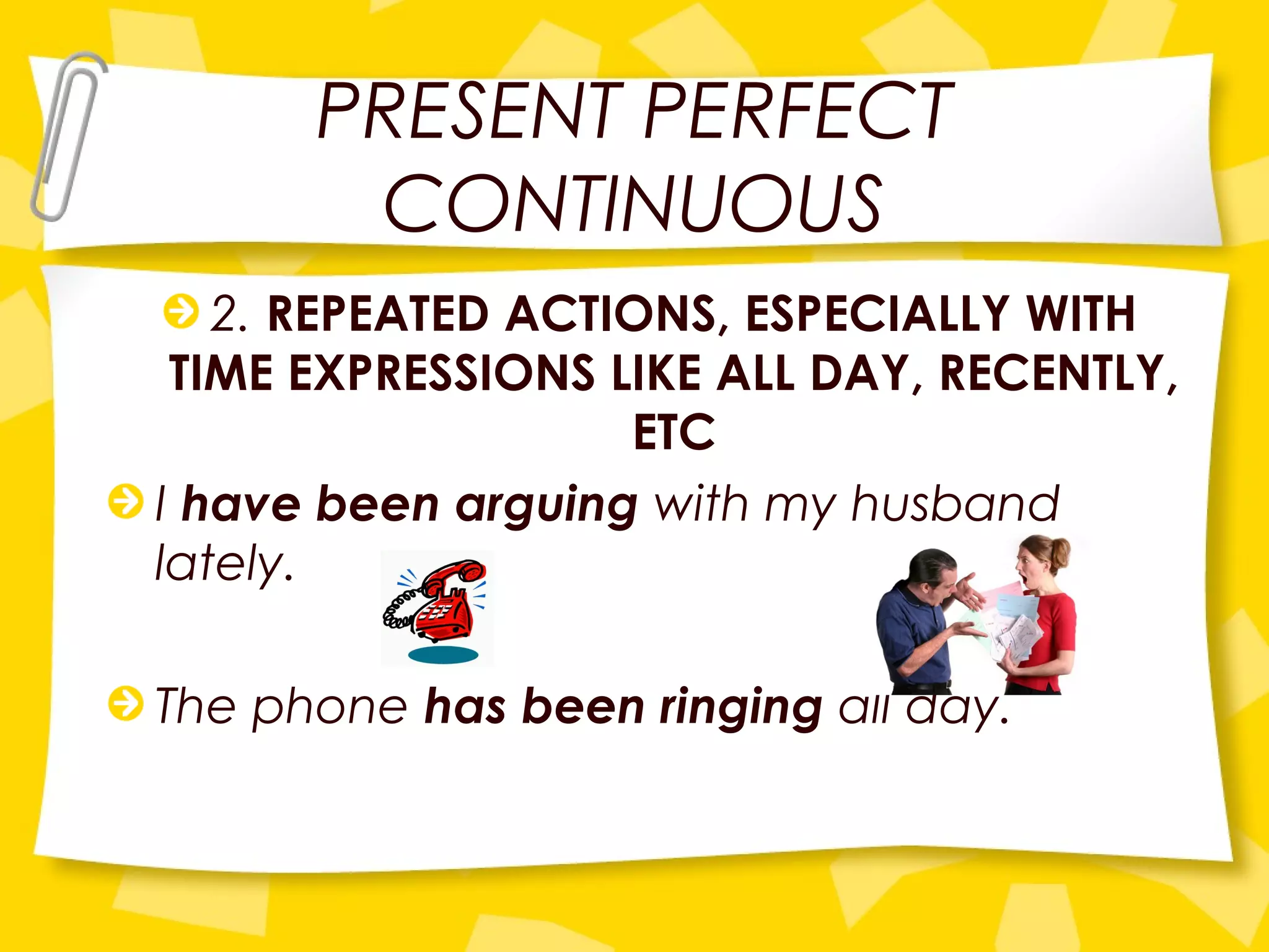 PRESENT PERFECT
CONTINUOUS
2. REPEATED ACTIONS, ESPECIALLY WITH
TIME EXPRESSIONS LIKE ALL DAY, RECENTLY,
ETC
I have been arguing with my husband
lately.
The phone has been ringing all day.
 