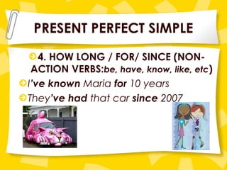 PRESENT PERFECT SIMPLE
4. HOW LONG / FOR/ SINCE (NON-
ACTION VERBS:be, have, know, like, etc)
I’ve known Maria for 10 years
They’ve had that car since 2007
 