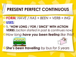 PRESENT PERFECT CONTINUOUS
FORM: HAVE / HAS + BEEN + VERB + ING
USES:
1. “HOW LONG / FOR / SINCE” WITH ACTION
VERBS (action started in past & continues now)
How long have you been feeling like this?
She’s been travelling by bus for 5 years
 