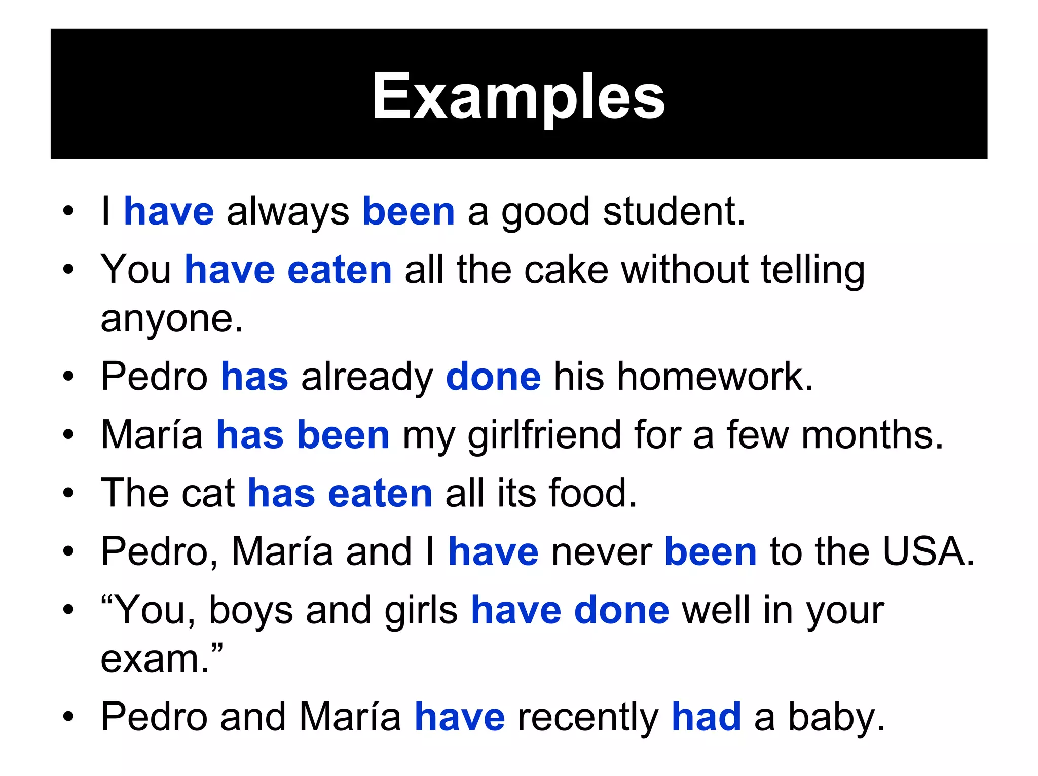 Examples
• I have always been a good student.
• You have eaten all the cake without telling
  anyone.
• Pedro has already done his homework.
• María has been my girlfriend for a few months.
• The cat has eaten all its food.
• Pedro, María and I have never been to the USA.
• “You, boys and girls have done well in your
  exam.”
• Pedro and María have recently had a baby.
 