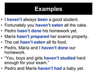 Examples
• I haven’t always been a good student.
• Fortunately you haven’t eaten all the cake.
• Pedro hasn’t done his homework yet.
• María hasn’t prepared her exams properly.
• The cat hasn’t eaten all its food.
• Pedro, María and I haven’t done our
  homework.
• “You, boys and girls haven’t studied hard
  enough for your exam.”
• Pedro and María haven’t had a baby yet.
 