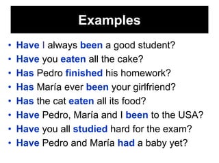 Examples
•   Have I always been a good student?
•   Have you eaten all the cake?
•   Has Pedro finished his homework?
•   Has María ever been your girlfriend?
•   Has the cat eaten all its food?
•   Have Pedro, María and I been to the USA?
•   Have you all studied hard for the exam?
•   Have Pedro and María had a baby yet?
 