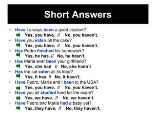 Short Answers
•   Have I always been a good student?
        Yes, you have. // No, you haven’t.
•   Have you eaten all the cake?
        Yes, you have. // No, you haven’t.
•   Has Pedro finished his homework?
        Yes, he has. // No, he hasn’t.
•   Has María ever been your girlfriend?
        Yes, she had // No, she hadn’t
•   Has the cat eaten all its food?
        Yes, it has. // No, it hasn’t.
•   Have Pedro, María and I been to the USA?
        Yes, you have. // No, you haven’t.
•   Have you all studied hard for the exam?
        Yes, we have. // No, we haven’t.
•   Have Pedro and María had a baby yet?
        Yes, they have. // No, they haven’t.
 