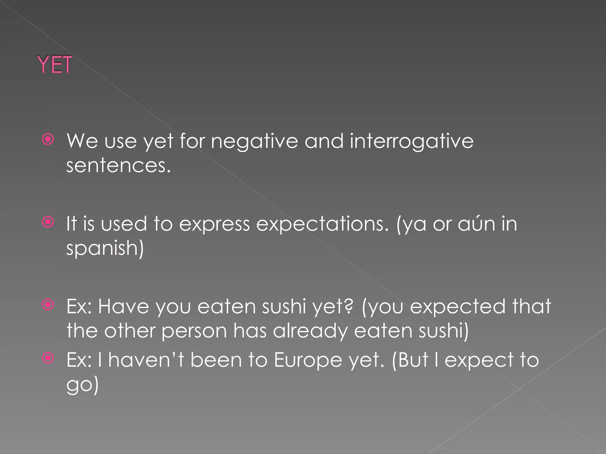 We use yet for negative and interrogative sentences. It is used to express expectations. (ya or aún in spanish) Ex: Have you eaten sushi yet? (you expected that the other person has already eaten sushi) Ex: I haven’t been to Europe yet. (But I expect to go) 